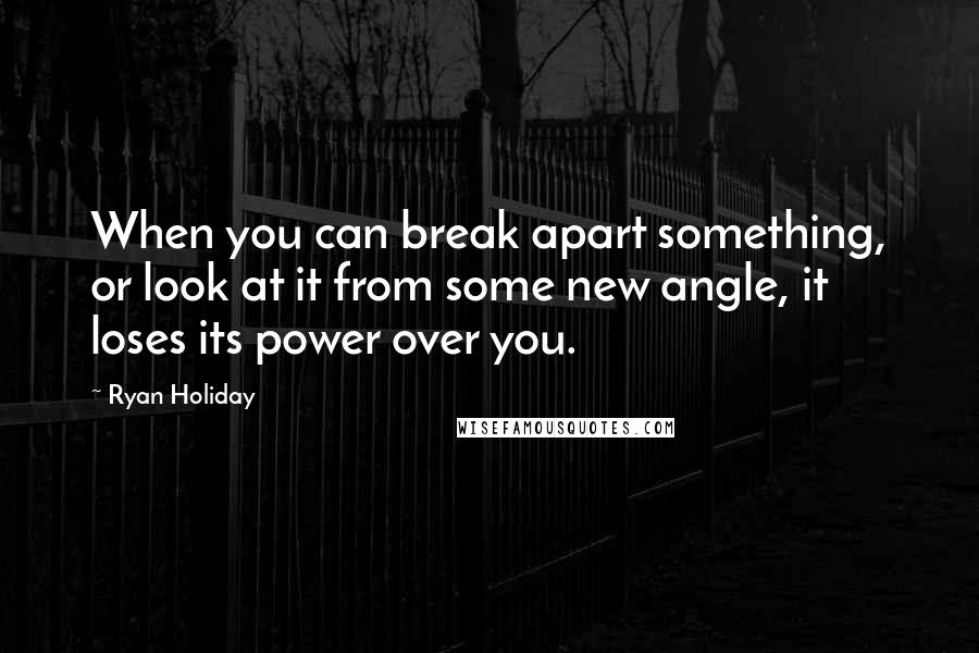 Ryan Holiday Quotes: When you can break apart something, or look at it from some new angle, it loses its power over you.