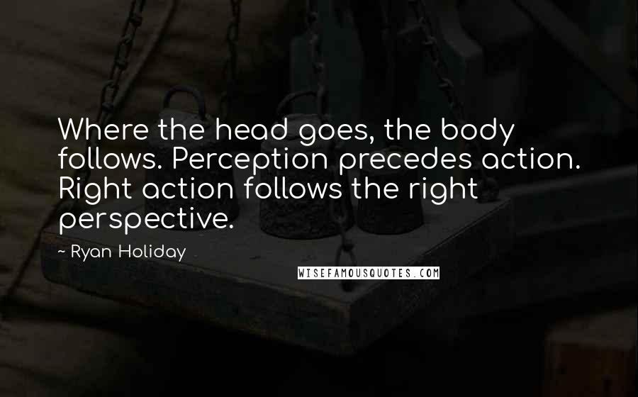 Ryan Holiday Quotes: Where the head goes, the body follows. Perception precedes action. Right action follows the right perspective.