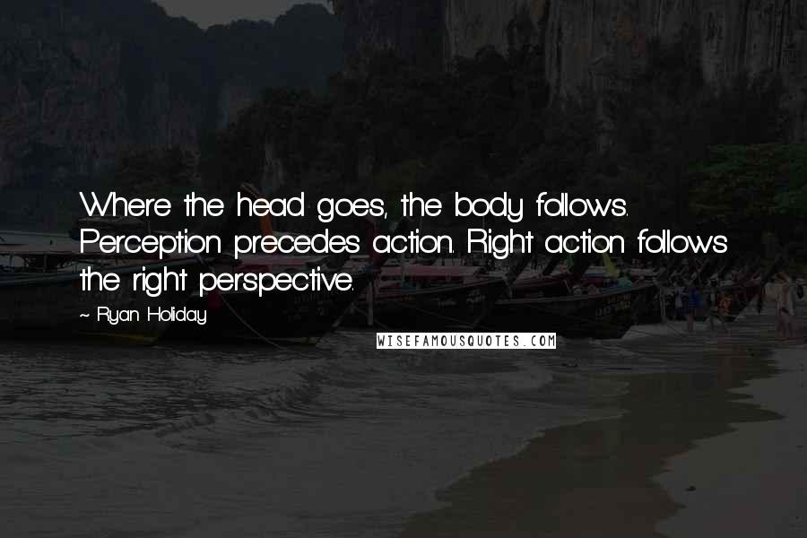 Ryan Holiday Quotes: Where the head goes, the body follows. Perception precedes action. Right action follows the right perspective.