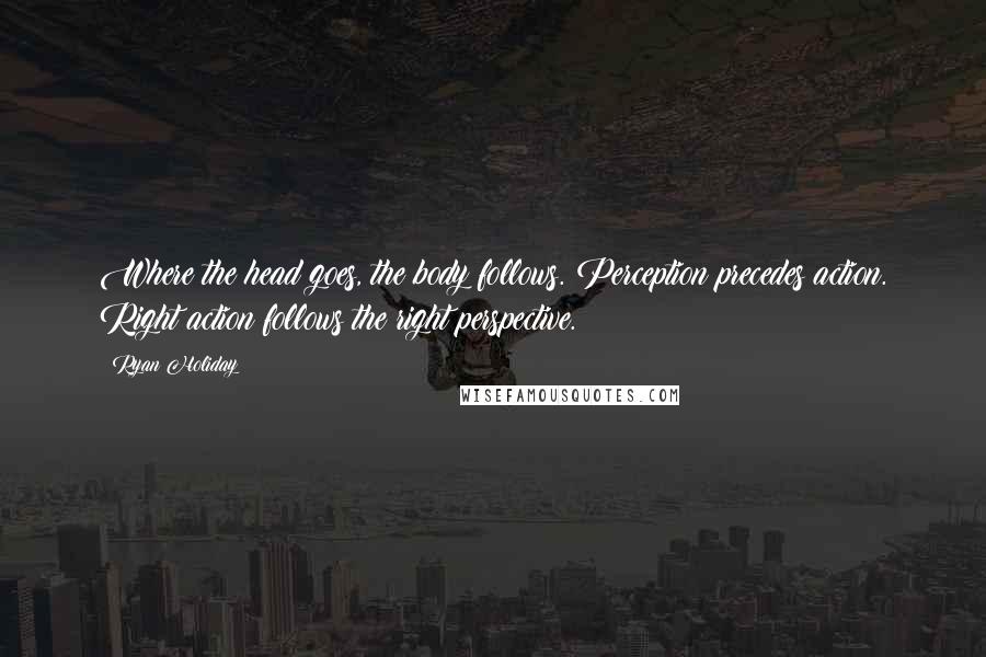 Ryan Holiday Quotes: Where the head goes, the body follows. Perception precedes action. Right action follows the right perspective.