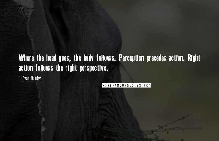 Ryan Holiday Quotes: Where the head goes, the body follows. Perception precedes action. Right action follows the right perspective.