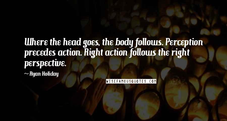 Ryan Holiday Quotes: Where the head goes, the body follows. Perception precedes action. Right action follows the right perspective.