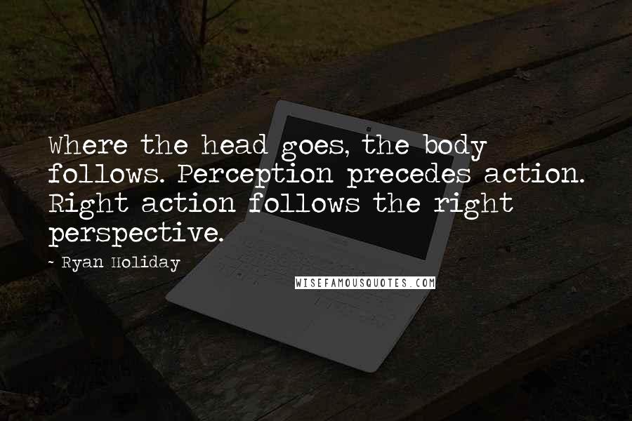 Ryan Holiday Quotes: Where the head goes, the body follows. Perception precedes action. Right action follows the right perspective.