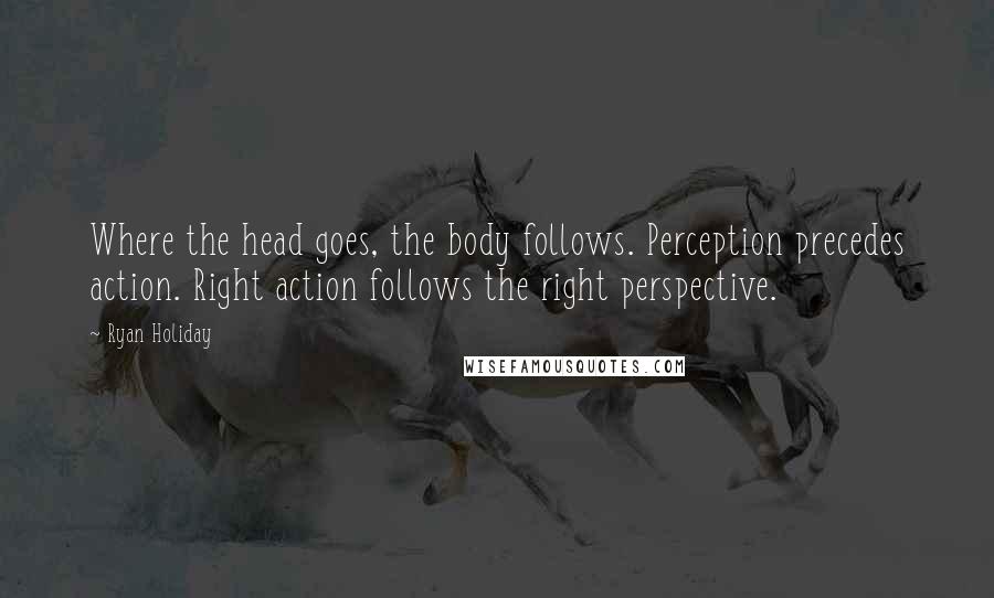 Ryan Holiday Quotes: Where the head goes, the body follows. Perception precedes action. Right action follows the right perspective.