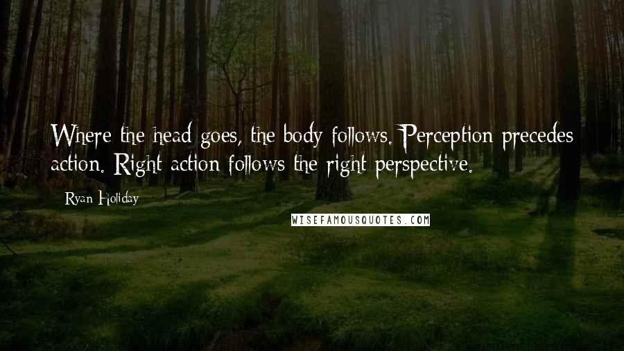 Ryan Holiday Quotes: Where the head goes, the body follows. Perception precedes action. Right action follows the right perspective.