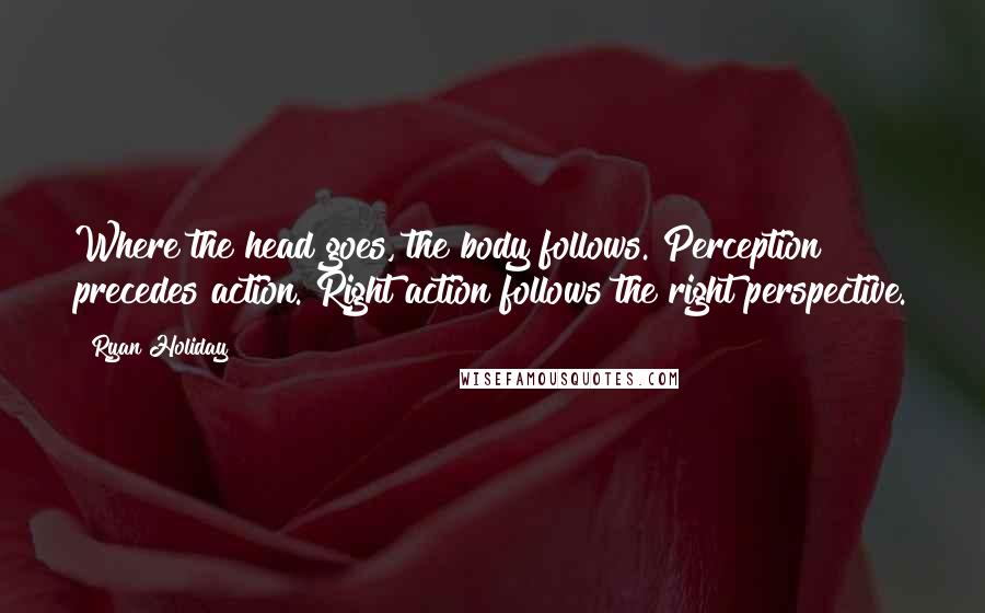 Ryan Holiday Quotes: Where the head goes, the body follows. Perception precedes action. Right action follows the right perspective.