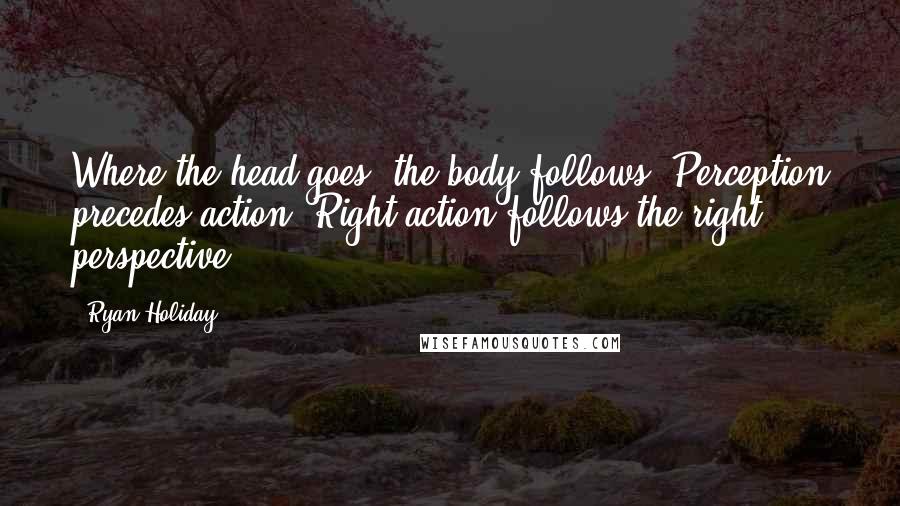 Ryan Holiday Quotes: Where the head goes, the body follows. Perception precedes action. Right action follows the right perspective.
