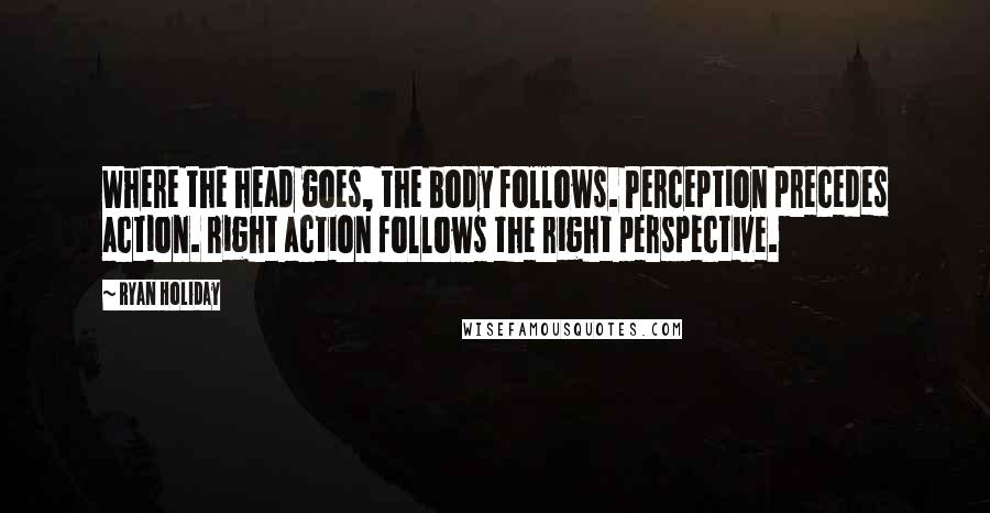 Ryan Holiday Quotes: Where the head goes, the body follows. Perception precedes action. Right action follows the right perspective.