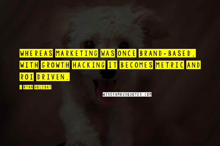 Ryan Holiday Quotes: Whereas marketing was once brand-based, with growth hacking it becomes metric and ROI driven.