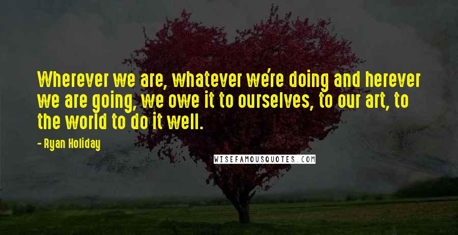 Ryan Holiday Quotes: Wherever we are, whatever we're doing and herever we are going, we owe it to ourselves, to our art, to the world to do it well.