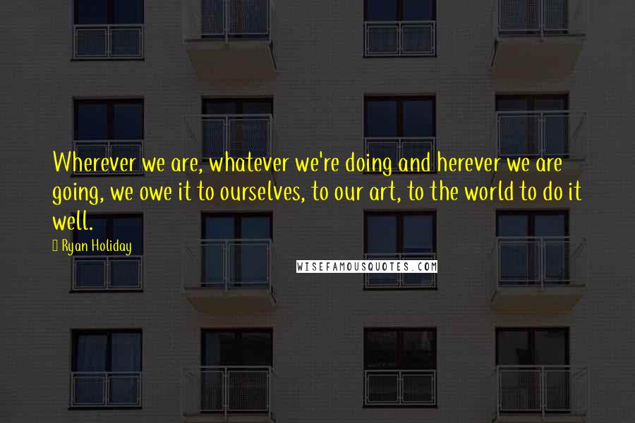 Ryan Holiday Quotes: Wherever we are, whatever we're doing and herever we are going, we owe it to ourselves, to our art, to the world to do it well.