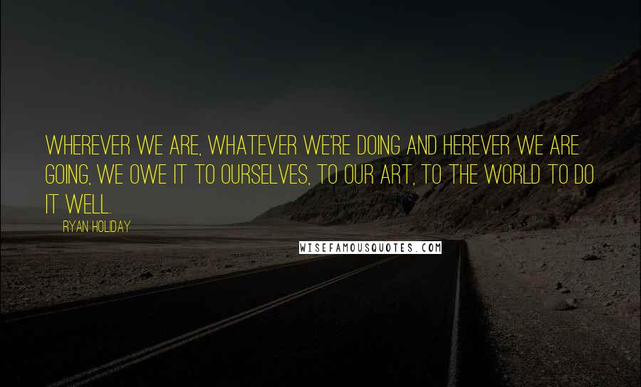 Ryan Holiday Quotes: Wherever we are, whatever we're doing and herever we are going, we owe it to ourselves, to our art, to the world to do it well.