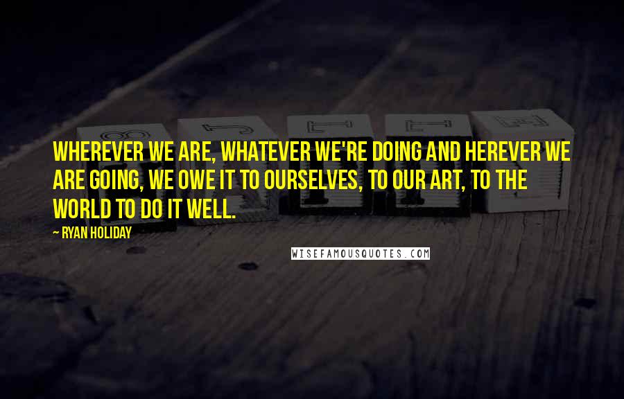 Ryan Holiday Quotes: Wherever we are, whatever we're doing and herever we are going, we owe it to ourselves, to our art, to the world to do it well.