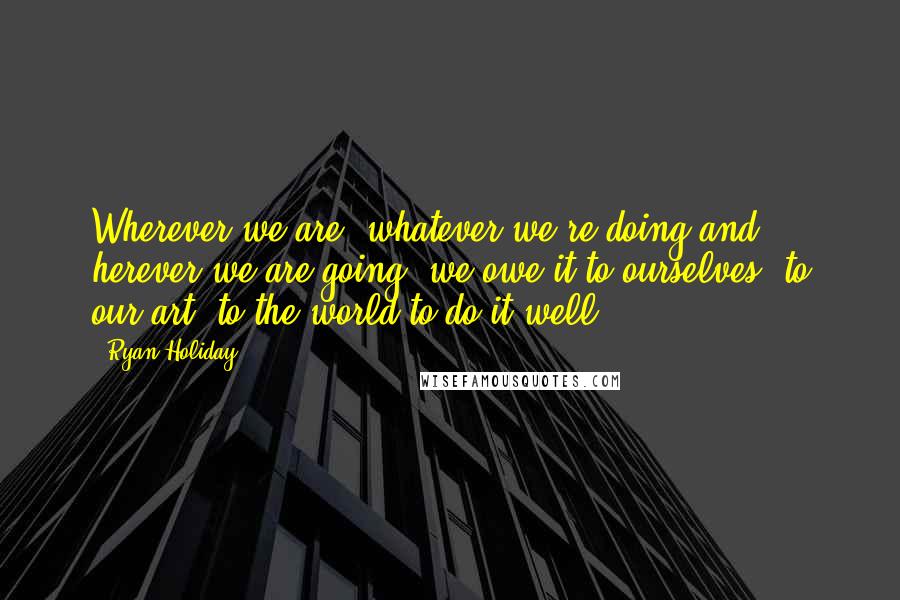 Ryan Holiday Quotes: Wherever we are, whatever we're doing and herever we are going, we owe it to ourselves, to our art, to the world to do it well.
