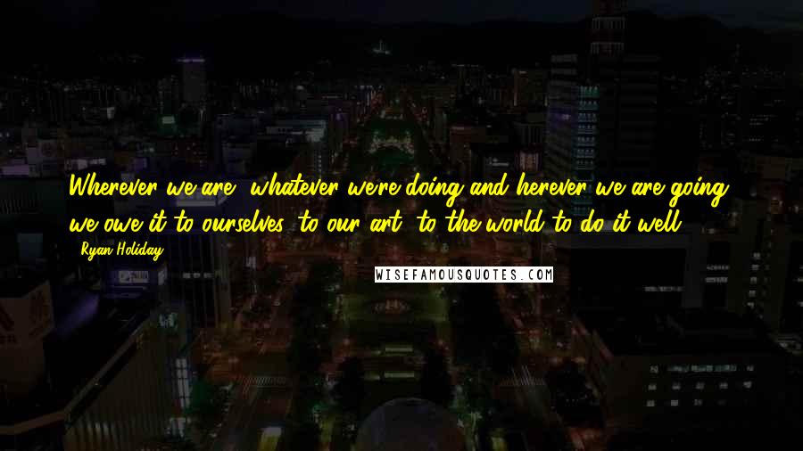 Ryan Holiday Quotes: Wherever we are, whatever we're doing and herever we are going, we owe it to ourselves, to our art, to the world to do it well.