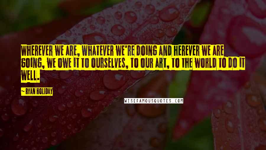 Ryan Holiday Quotes: Wherever we are, whatever we're doing and herever we are going, we owe it to ourselves, to our art, to the world to do it well.