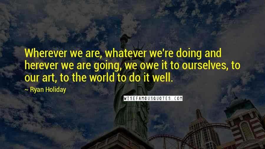 Ryan Holiday Quotes: Wherever we are, whatever we're doing and herever we are going, we owe it to ourselves, to our art, to the world to do it well.