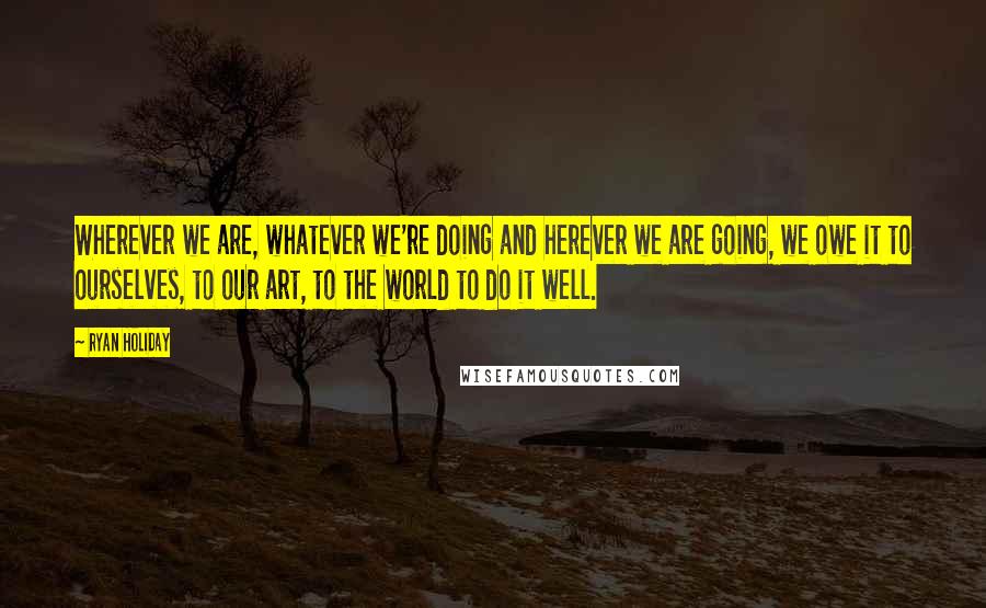 Ryan Holiday Quotes: Wherever we are, whatever we're doing and herever we are going, we owe it to ourselves, to our art, to the world to do it well.