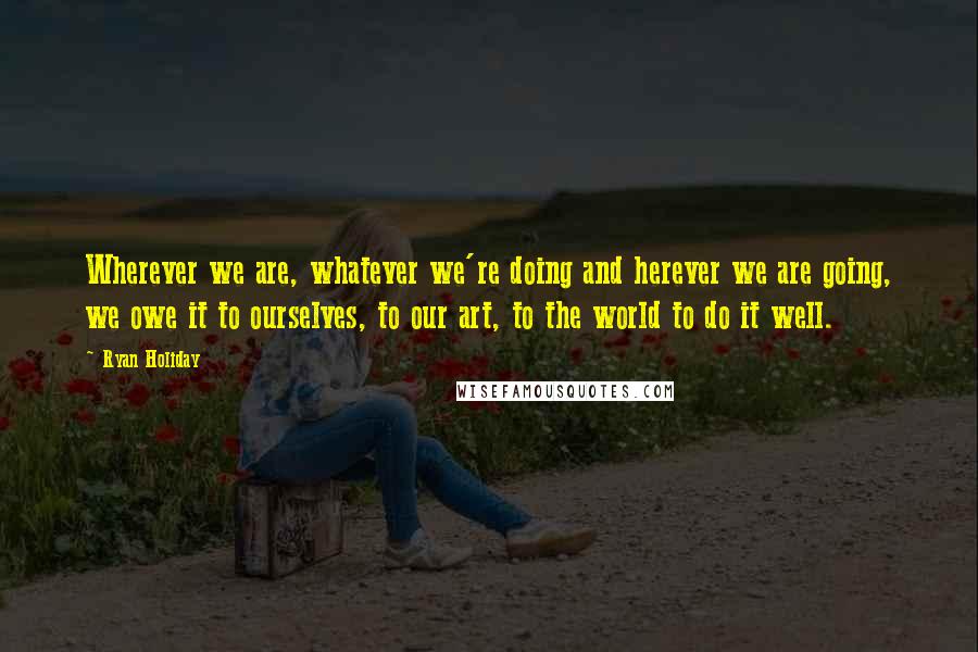 Ryan Holiday Quotes: Wherever we are, whatever we're doing and herever we are going, we owe it to ourselves, to our art, to the world to do it well.