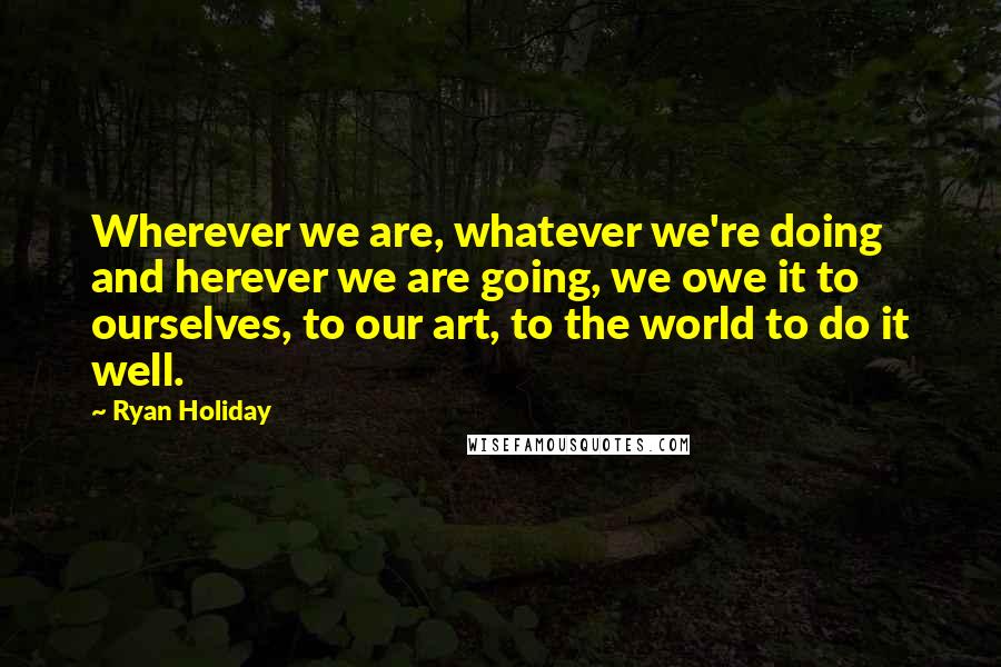 Ryan Holiday Quotes: Wherever we are, whatever we're doing and herever we are going, we owe it to ourselves, to our art, to the world to do it well.