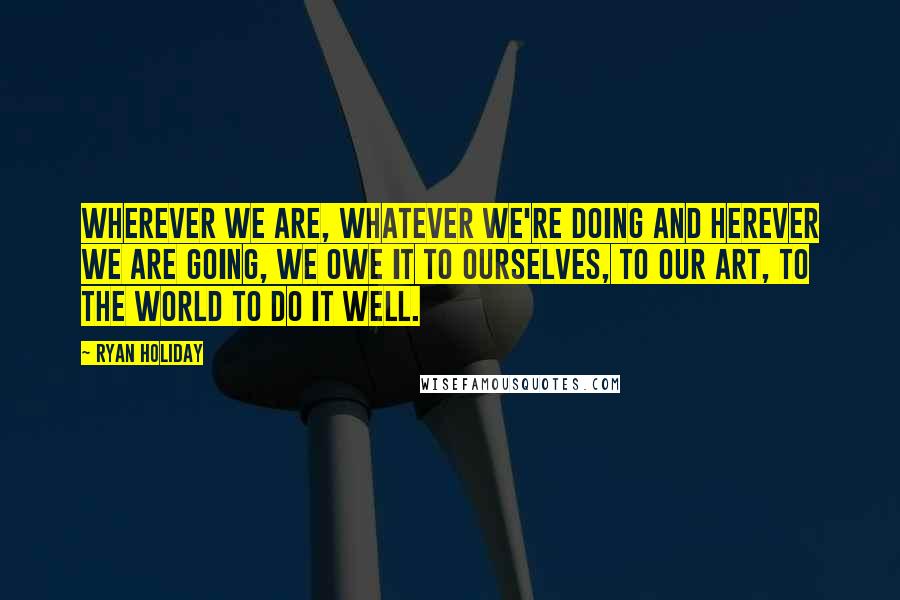Ryan Holiday Quotes: Wherever we are, whatever we're doing and herever we are going, we owe it to ourselves, to our art, to the world to do it well.