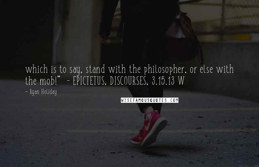 Ryan Holiday Quotes: which is to say, stand with the philosopher, or else with the mob!" - EPICTETUS, DISCOURSES, 3.15.13 W