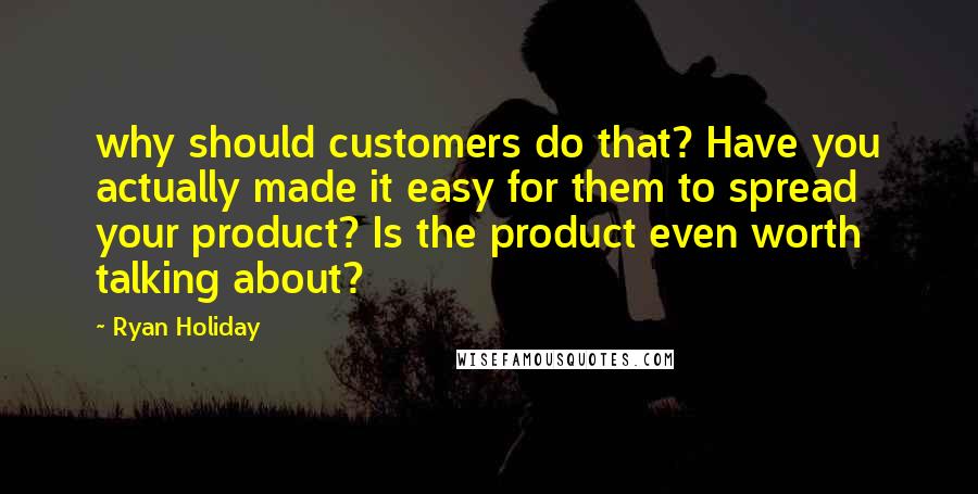 Ryan Holiday Quotes: why should customers do that? Have you actually made it easy for them to spread your product? Is the product even worth talking about?