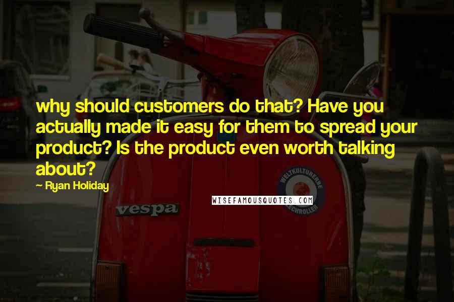 Ryan Holiday Quotes: why should customers do that? Have you actually made it easy for them to spread your product? Is the product even worth talking about?