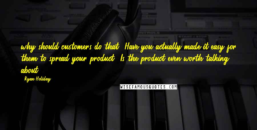 Ryan Holiday Quotes: why should customers do that? Have you actually made it easy for them to spread your product? Is the product even worth talking about?