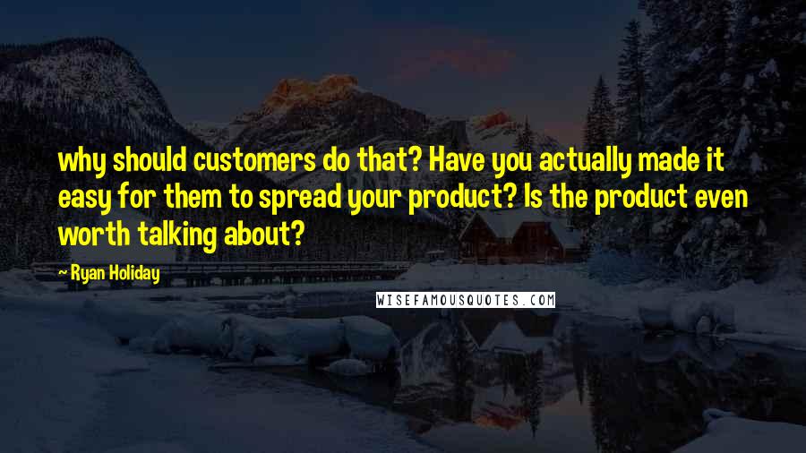 Ryan Holiday Quotes: why should customers do that? Have you actually made it easy for them to spread your product? Is the product even worth talking about?