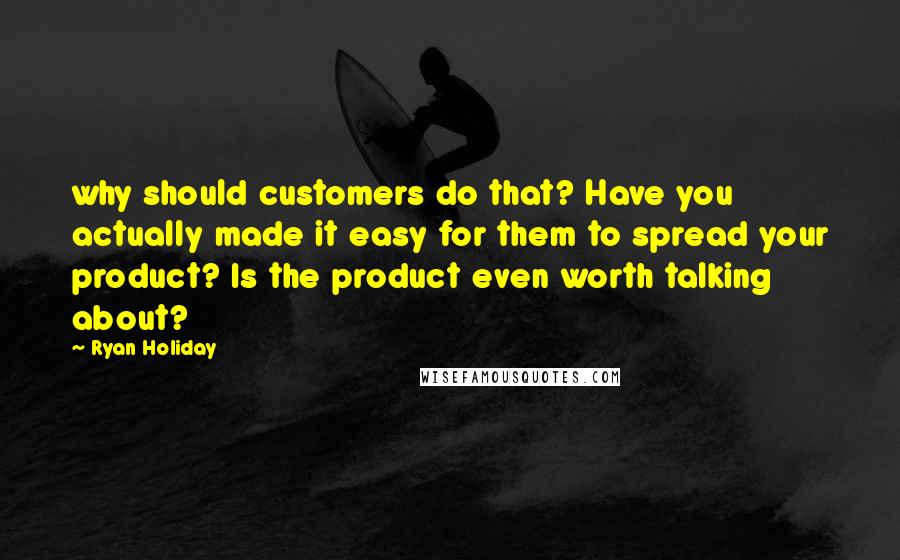 Ryan Holiday Quotes: why should customers do that? Have you actually made it easy for them to spread your product? Is the product even worth talking about?