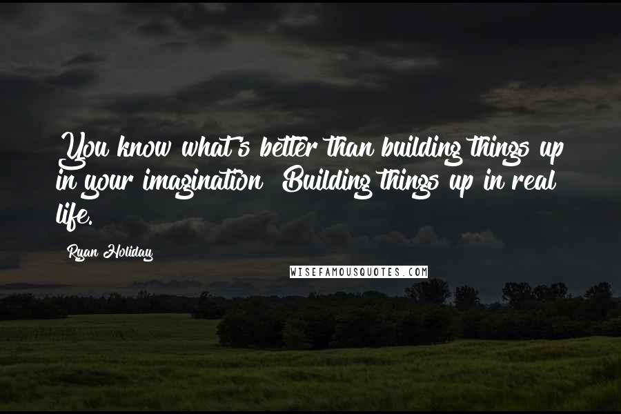 Ryan Holiday Quotes: You know what's better than building things up in your imagination? Building things up in real life.