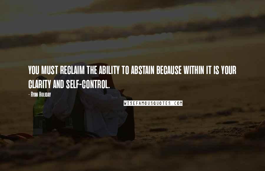 Ryan Holiday Quotes: you must reclaim the ability to abstain because within it is your clarity and self-control.