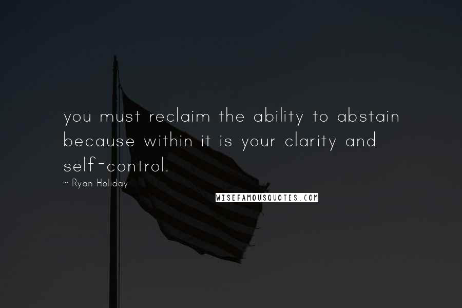 Ryan Holiday Quotes: you must reclaim the ability to abstain because within it is your clarity and self-control.