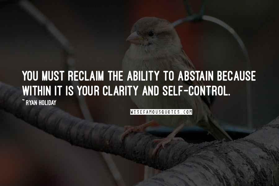 Ryan Holiday Quotes: you must reclaim the ability to abstain because within it is your clarity and self-control.