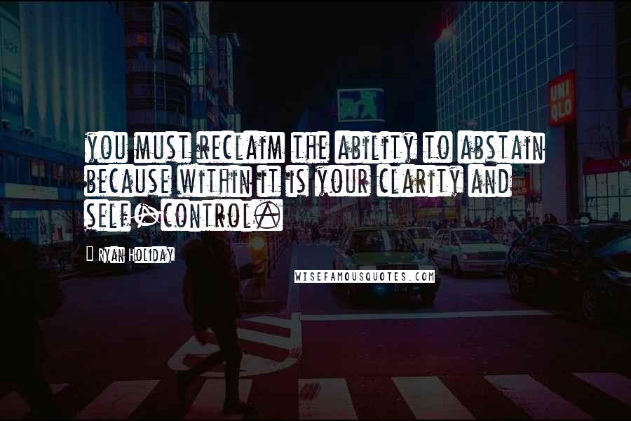 Ryan Holiday Quotes: you must reclaim the ability to abstain because within it is your clarity and self-control.