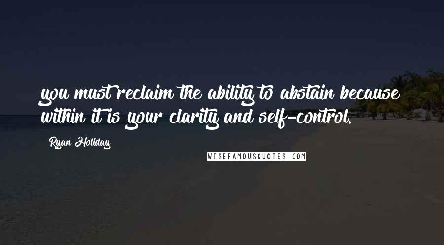 Ryan Holiday Quotes: you must reclaim the ability to abstain because within it is your clarity and self-control.