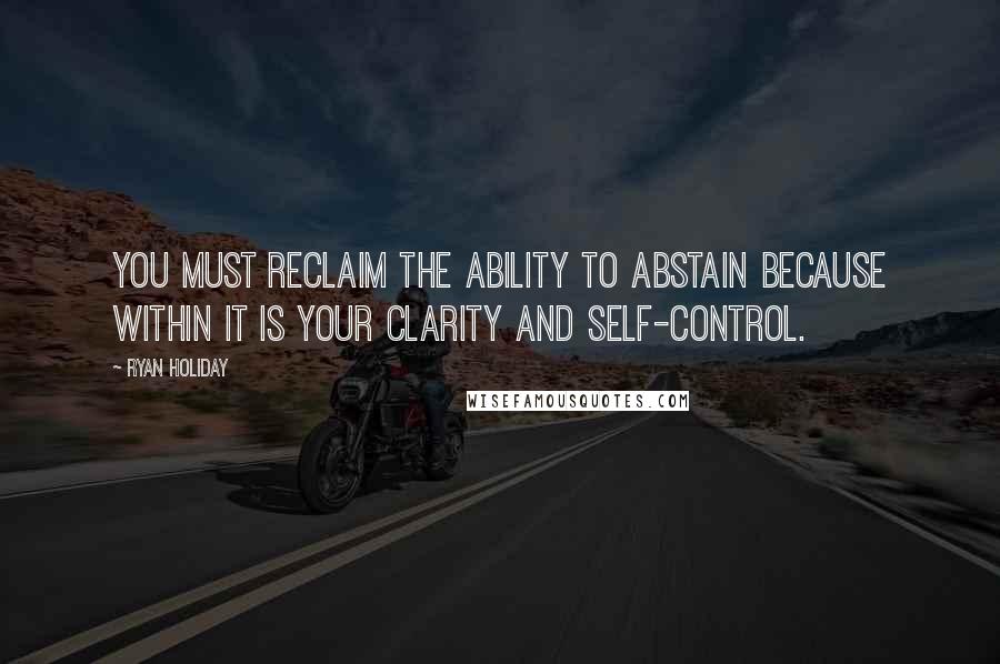 Ryan Holiday Quotes: you must reclaim the ability to abstain because within it is your clarity and self-control.