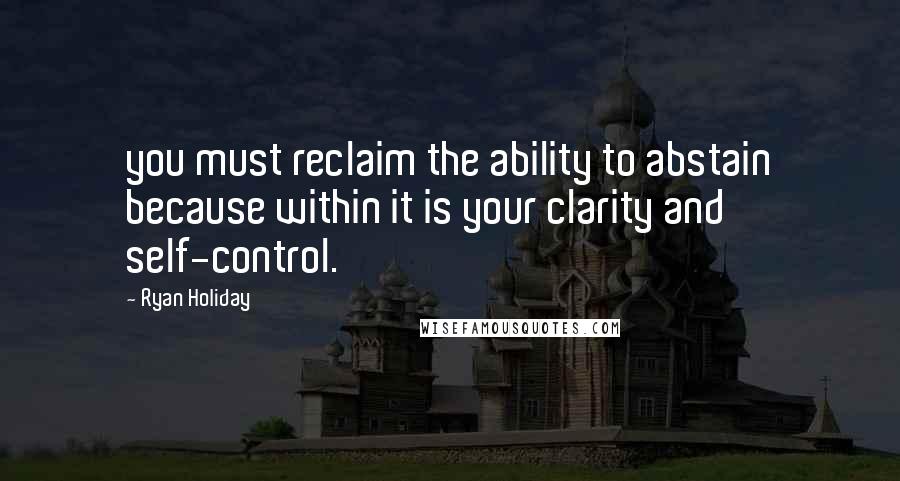 Ryan Holiday Quotes: you must reclaim the ability to abstain because within it is your clarity and self-control.