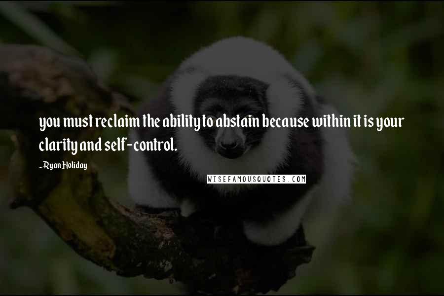 Ryan Holiday Quotes: you must reclaim the ability to abstain because within it is your clarity and self-control.