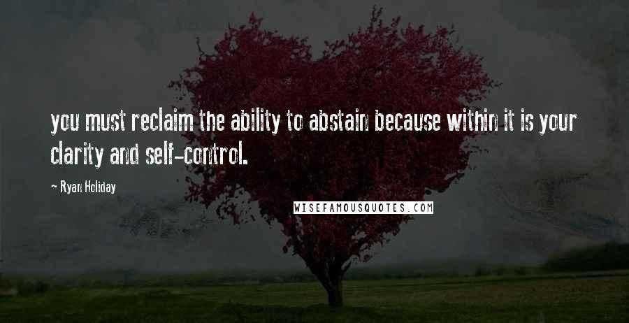 Ryan Holiday Quotes: you must reclaim the ability to abstain because within it is your clarity and self-control.