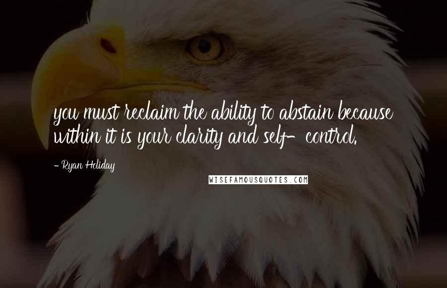 Ryan Holiday Quotes: you must reclaim the ability to abstain because within it is your clarity and self-control.