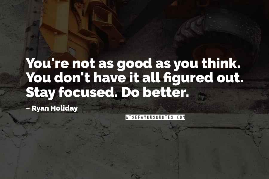 Ryan Holiday Quotes: You're not as good as you think. You don't have it all figured out. Stay focused. Do better.