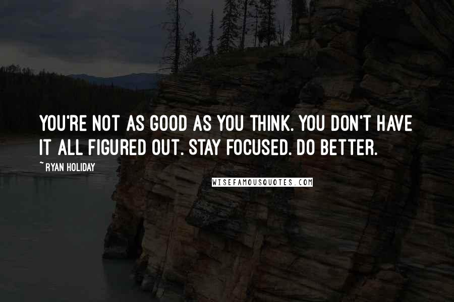 Ryan Holiday Quotes: You're not as good as you think. You don't have it all figured out. Stay focused. Do better.