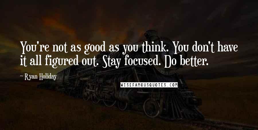 Ryan Holiday Quotes: You're not as good as you think. You don't have it all figured out. Stay focused. Do better.