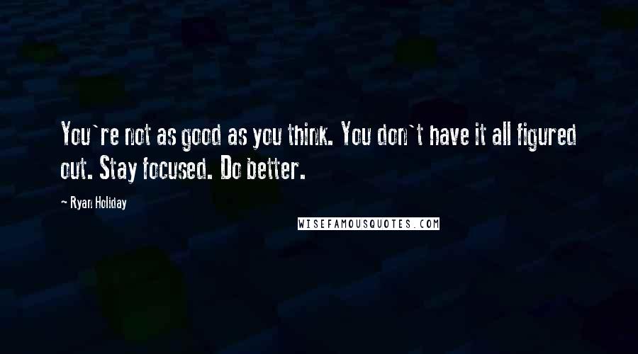 Ryan Holiday Quotes: You're not as good as you think. You don't have it all figured out. Stay focused. Do better.