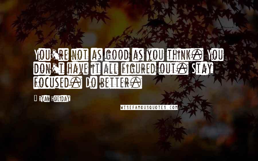 Ryan Holiday Quotes: You're not as good as you think. You don't have it all figured out. Stay focused. Do better.