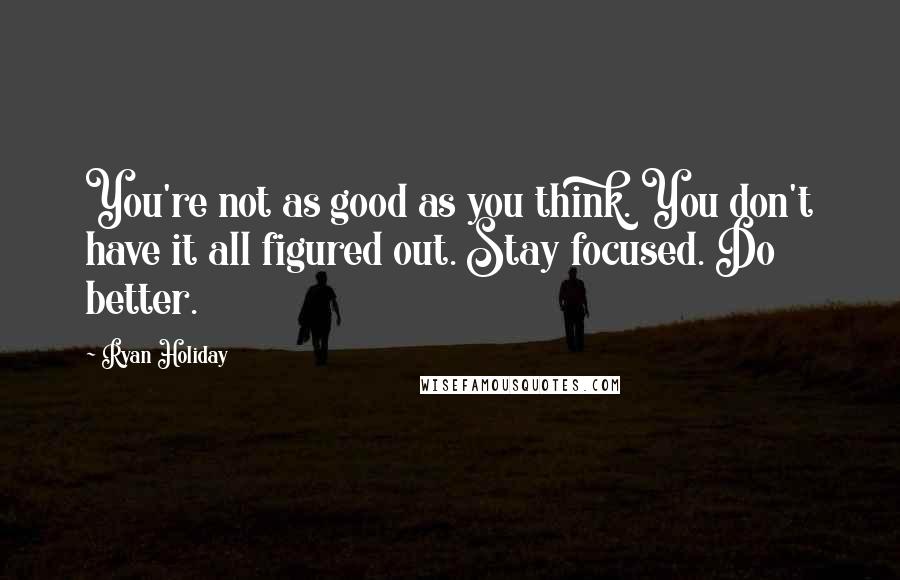 Ryan Holiday Quotes: You're not as good as you think. You don't have it all figured out. Stay focused. Do better.