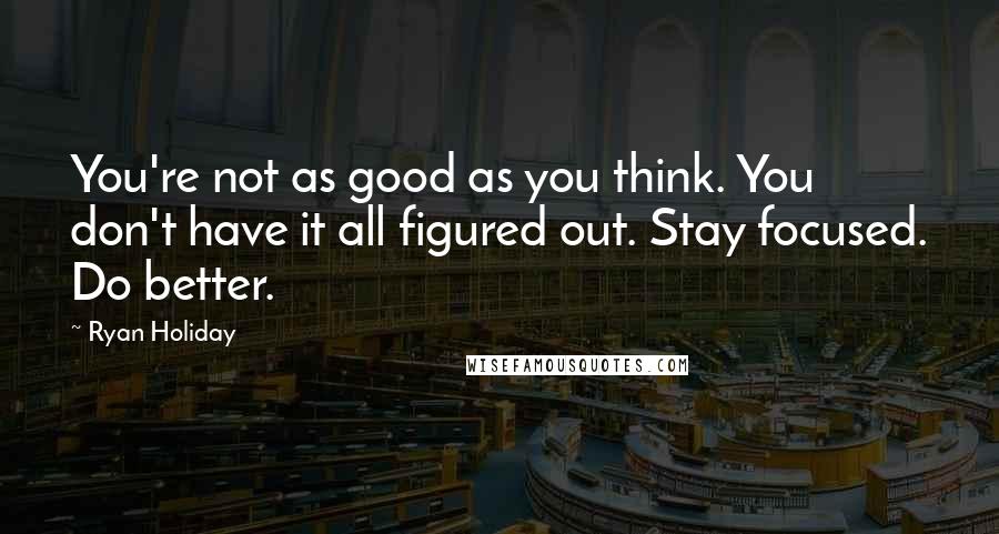 Ryan Holiday Quotes: You're not as good as you think. You don't have it all figured out. Stay focused. Do better.