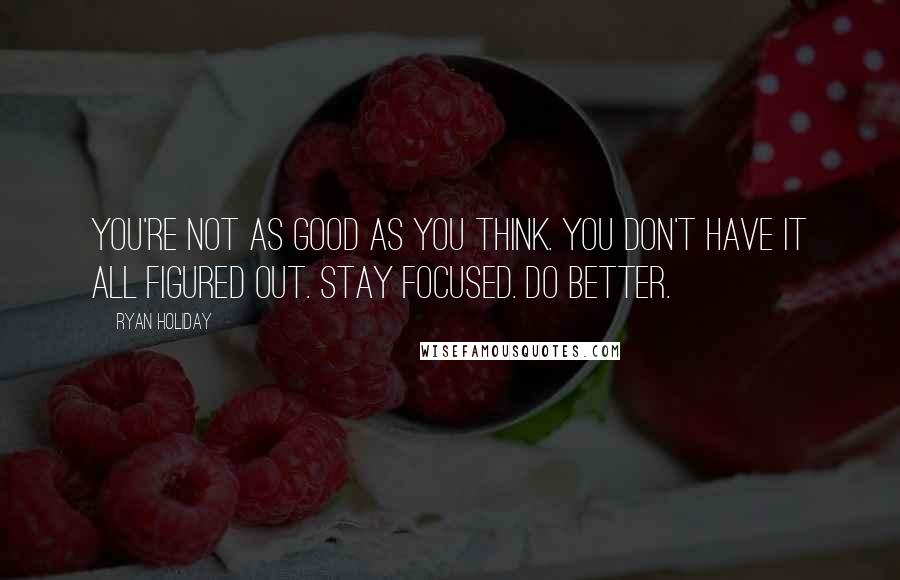 Ryan Holiday Quotes: You're not as good as you think. You don't have it all figured out. Stay focused. Do better.